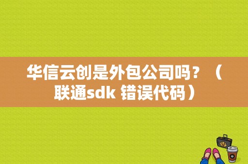 华信云创是外包公司吗？（联通sdk 错误代码）-图1
