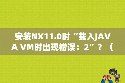 安装NX11.0时“载入JAVA VM时出现错误：2”？（安装虚拟机显示二进制错误）-图1