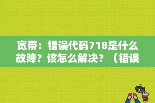 宽带：错误代码718是什么故障？该怎么解决？（错误718 怎么办）-图1