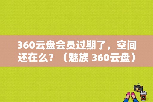360云盘会员过期了，空间还在么？（魅族 360云盘）-图1