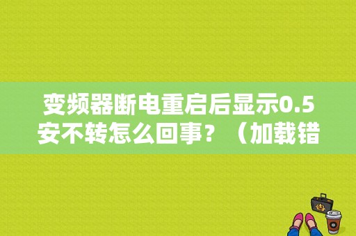 变频器断电重启后显示0.5安不转怎么回事？（加载错误内容参见）