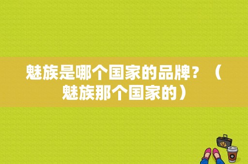 魅族是哪个国家的品牌？（魅族那个国家的）-图1