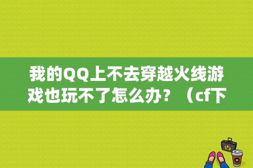 我的QQ上不去穿越火线游戏也玩不了怎么办？（cf下载老是出现qq错误）-图1