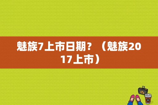 魅族7上市日期？（魅族2017上市）-图1