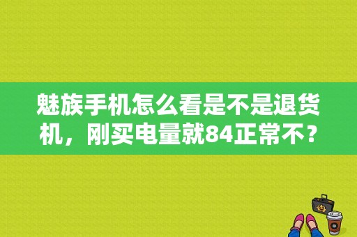 魅族手机怎么看是不是退货机，刚买电量就84正常不？（魅族官方翻新机）