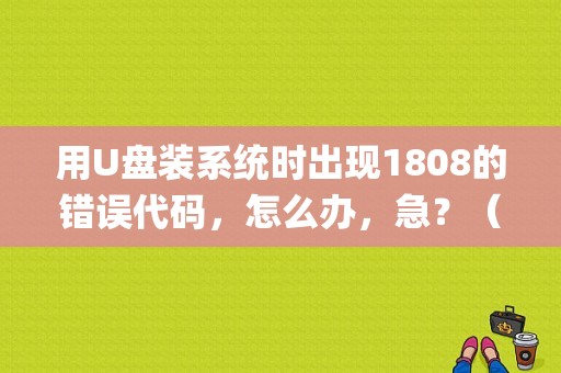 用U盘装系统时出现1808的错误代码，怎么办，急？（pe1808错误）-图1