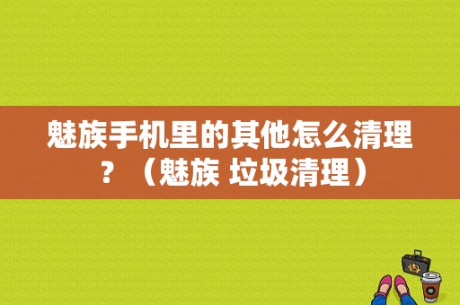魅族手机里的其他怎么清理？（魅族 垃圾清理）-图1