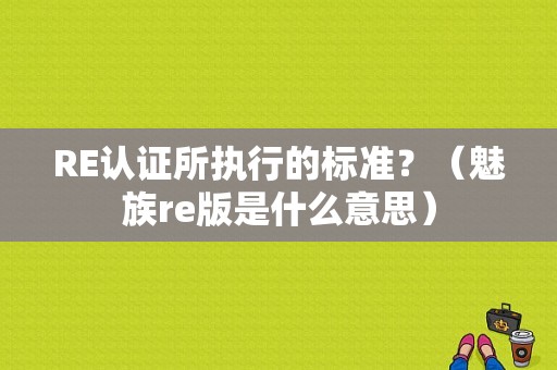 RE认证所执行的标准？（魅族re版是什么意思）
