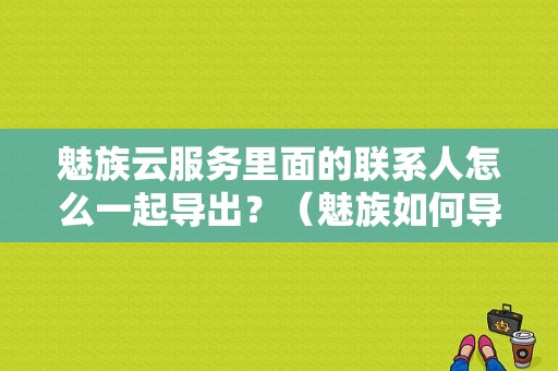 魅族云服务里面的联系人怎么一起导出？（魅族如何导出通讯录）-图1