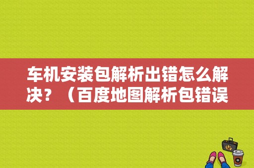 车机安装包解析出错怎么解决？（百度地图解析包错误怎么办）-图1