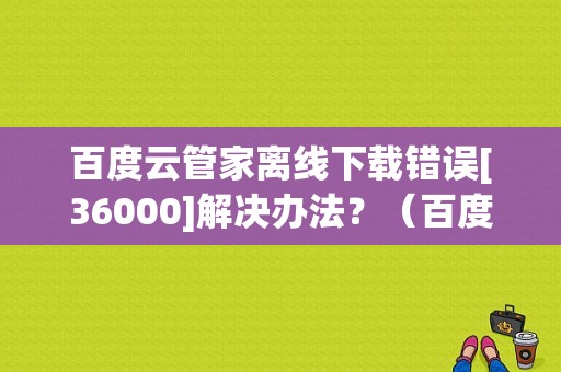 百度云管家离线下载错误[36000]解决办法？（百度网盘种子离线错误）-图1