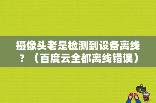 摄像头老是检测到设备离线？（百度云全都离线错误）-图1
