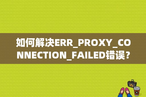 如何解决ERR_PROXY_CONNECTION_FAILED错误？（错误代码err proxy）-图1