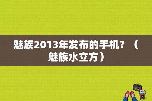 魅族2013年发布的手机？（魅族水立方）
