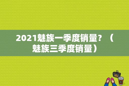 2021魅族一季度销量？（魅族三季度销量）-图1
