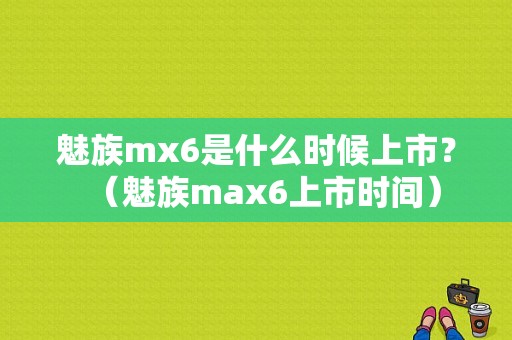 魅族mx6是什么时候上市？（魅族max6上市时间）-图1