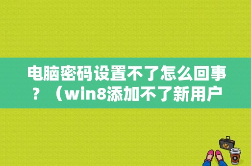 电脑密码设置不了怎么回事？（win8添加不了新用户名和密码错误）-图1