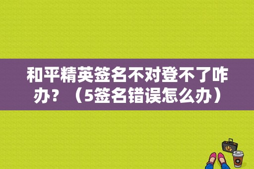 和平精英签名不对登不了咋办？（5签名错误怎么办）-图1