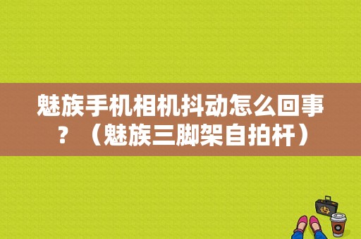 魅族手机相机抖动怎么回事？（魅族三脚架自拍杆）-图1