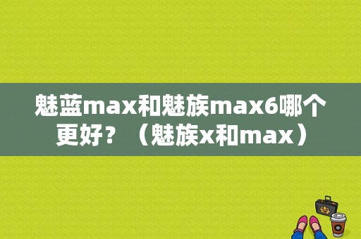 魅蓝max和魅族max6哪个更好？（魅族x和max）-图1