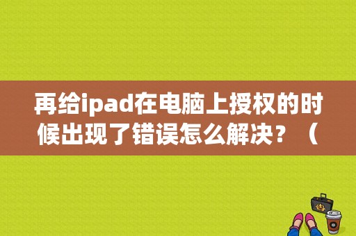 再给ipad在电脑上授权的时候出现了错误怎么解决？（苹果手机授权电脑总是提示未知错误）-图1