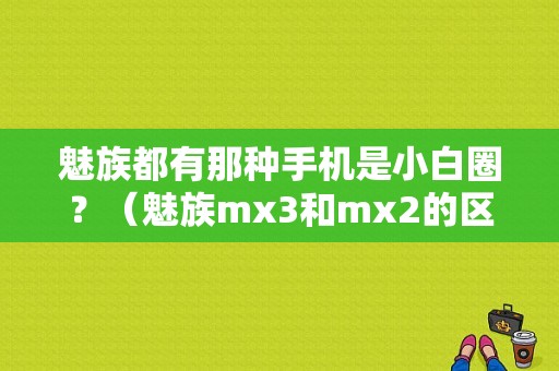 魅族都有那种手机是小白圈？（魅族mx3和mx2的区别）-图1