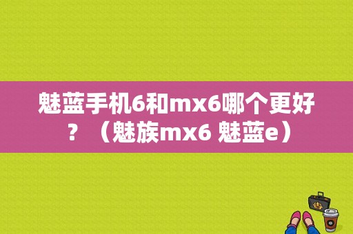 魅蓝手机6和mx6哪个更好？（魅族mx6 魅蓝e）-图1