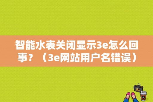 智能水表关闭显示3e怎么回事？（3e网站用户名错误）-图1