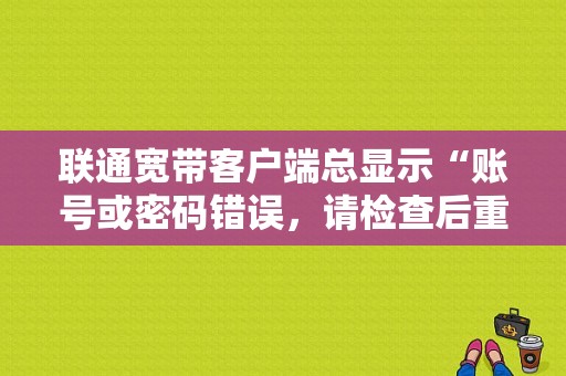 联通宽带客户端总显示“账号或密码错误，请检查后重新登陆”？（账号或密码错误 请重新输入密码）-图1