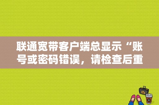联通宽带客户端总显示“账号或密码错误，请检查后重新登陆”？（宽带如何重新设置账号和密码错误）-图1