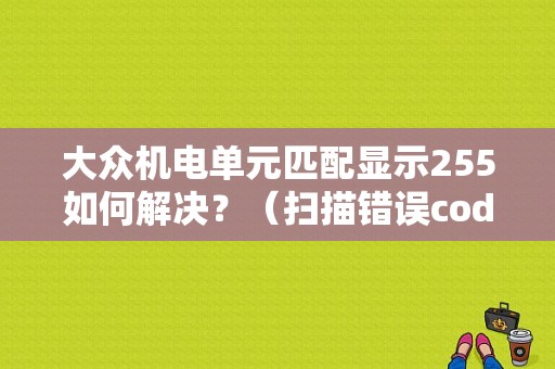 大众机电单元匹配显示255如何解决？（扫描错误code255 0 0）-图1