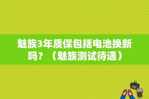 魅族3年质保包括电池换新吗？（魅族测试待遇）-图1