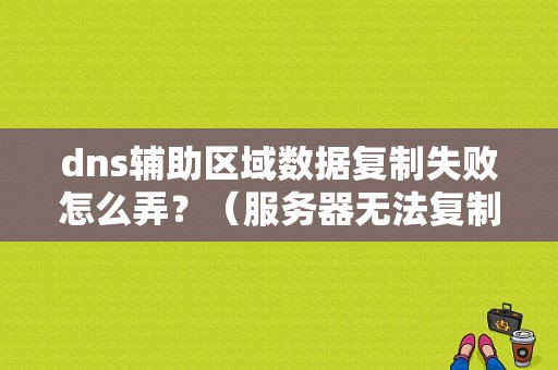 dns辅助区域数据复制失败怎么弄？（服务器无法复制参数错误怎么办）-图1