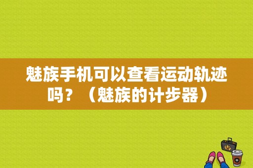 魅族手机可以查看运动轨迹吗？（魅族的计步器）-图1