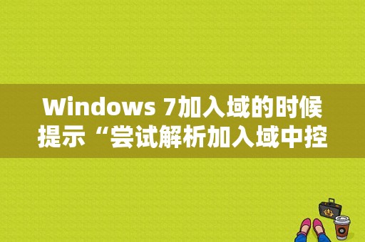 Windows 7加入域的时候提示“尝试解析加入域中控制器的DNS”名称失败？（加入域时dns解析错误）-图1