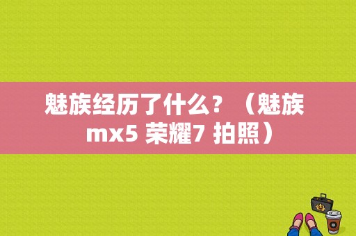 魅族经历了什么？（魅族 mx5 荣耀7 拍照）-图1