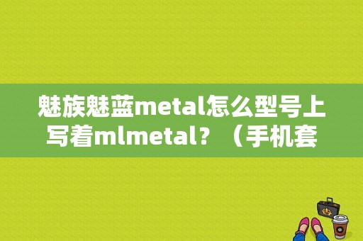魅族魅蓝metal怎么型号上写着mlmetal？（手机套魅族metal）-图1