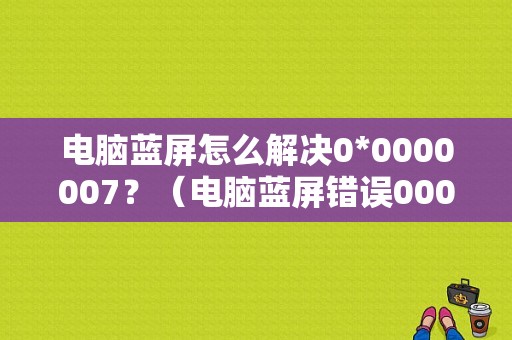 电脑蓝屏怎么解决0*0000007？（电脑蓝屏错误000007）-图1