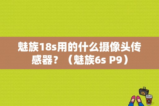 魅族18s用的什么摄像头传感器？（魅族6s P9）