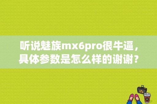 听说魅族mx6pro很牛逼，具体参数是怎么样的谢谢？（魅族mx6什么时候上市）