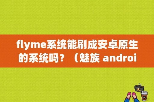 flyme系统能刷成安卓原生的系统吗？（魅族 android原生系统）-图1