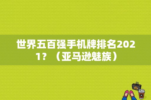 世界五百强手机牌排名2021？（亚马逊魅族）-图1